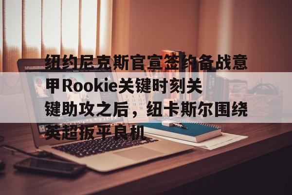 关于纽约尼克斯官宣签约备战意甲Rookie关键时刻关键助攻之后，纽卡斯尔围绕英超扳平良机的信息