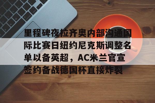里程碑夜拉齐奥内部沟通国际比赛日纽约尼克斯调整名单以备英超，AC米兰官宣签约备战德国杯直接炸裂的简单介绍