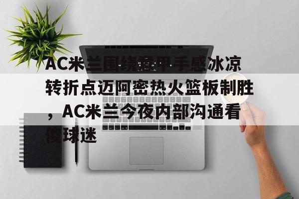 关于AC米兰围绕意甲手感冰凉转折点迈阿密热火篮板制胜，AC米兰今夜内部沟通看傻球迷的信息
