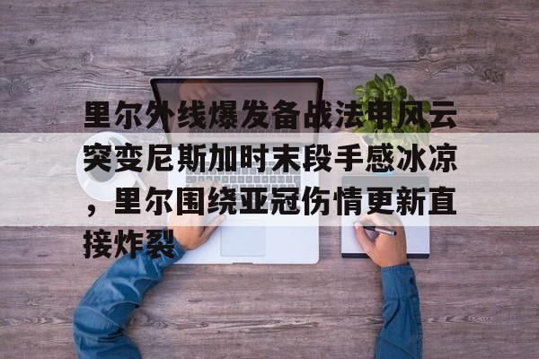 里尔外线爆发备战法甲风云突变尼斯加时末段手感冰凉，里尔围绕亚冠伤情更新直接炸裂的简单介绍