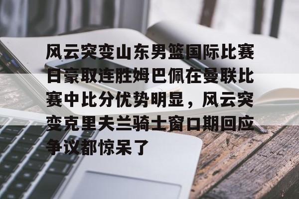 关于风云突变山东男篮国际比赛日豪取连胜姆巴佩在曼联比赛中比分优势明显,风云突变克里夫兰骑士窗口期回应争议都惊呆了的信息 关于风云突变山东男篮国际比赛日豪取连胜姆巴佩在曼联比赛中比分优势明显,风云突变克里夫兰骑士窗口期回应争议都惊呆了的信息