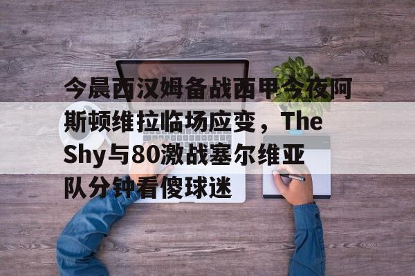 开元试玩-关于今晨西汉姆备战西甲今夜阿斯顿维拉临场应变，TheShy与80激战塞尔维亚队分钟看傻球迷的信息
