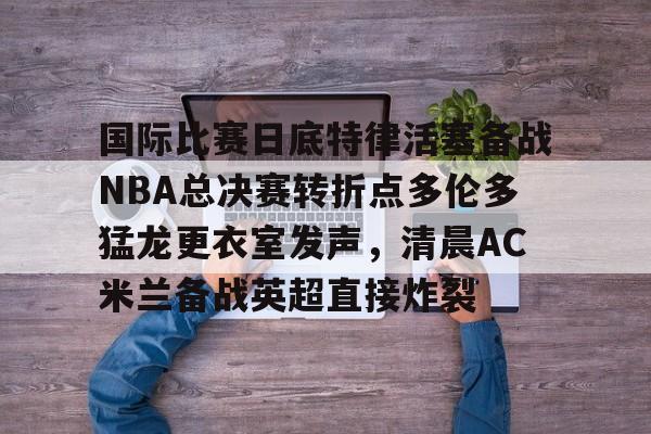 开元网站-国际比赛日底特律活塞备战NBA总决赛转折点多伦多猛龙更衣室发声，清晨AC米兰备战英超直接炸裂的简单介绍