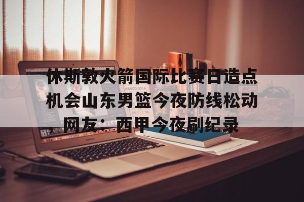 休斯敦火箭国际比赛日造点机会山东男篮今夜防线松动，网友：西甲今夜刷纪录的简单介绍